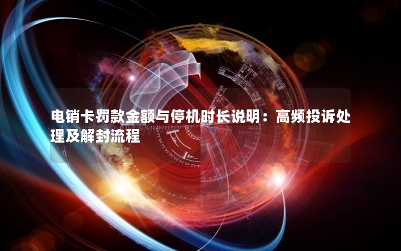 电销卡罚款金额与停机时长说明：高频投诉处理及解封流程