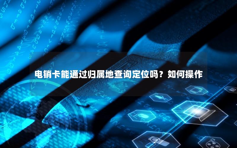电销卡能通过归属地查询定位吗？如何操作