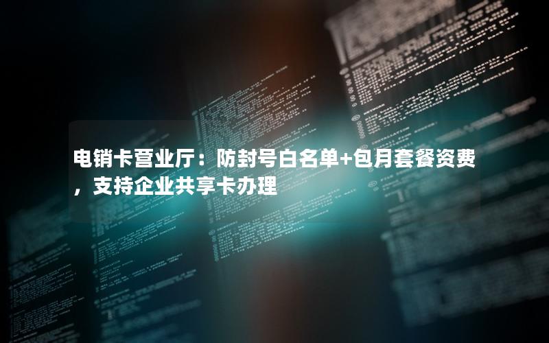 电销卡营业厅：防封号白名单+包月套餐资费，支持企业共享卡办理