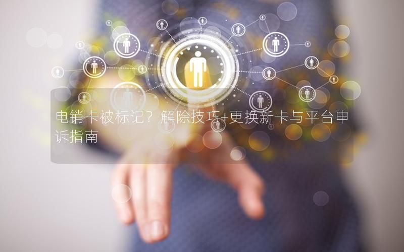 电销卡被标记？解除技巧+更换新卡与平台申诉指南