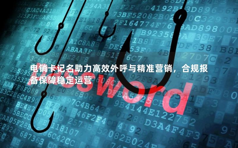 电销卡记名助力高效外呼与精准营销，合规报备保障稳定运营