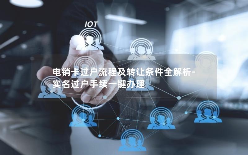 电销卡过户流程及转让条件全解析-实名过户手续一键办理