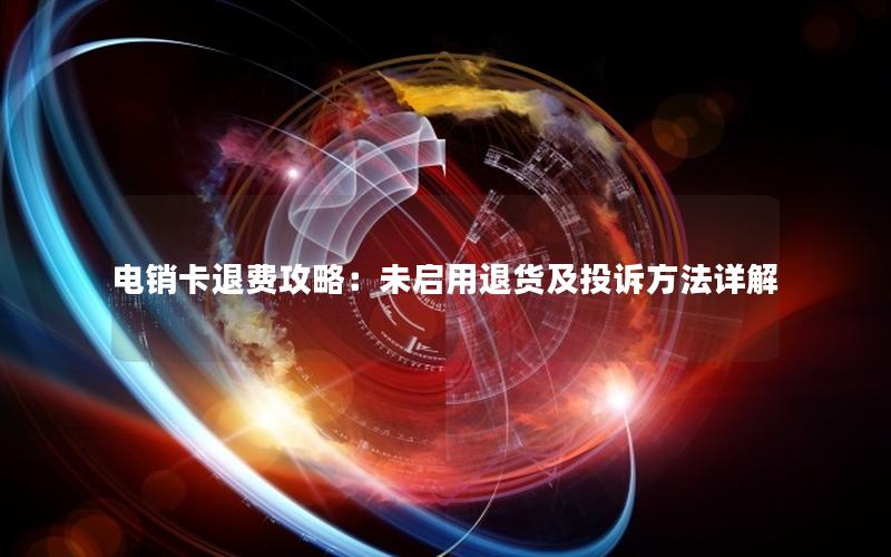电销卡退费攻略：未启用退货及投诉方法详解
