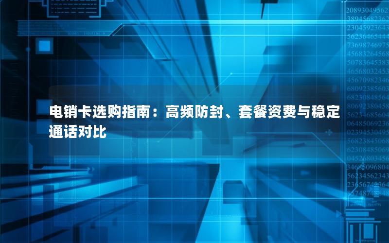 电销卡选购指南：高频防封、套餐资费与稳定通话对比