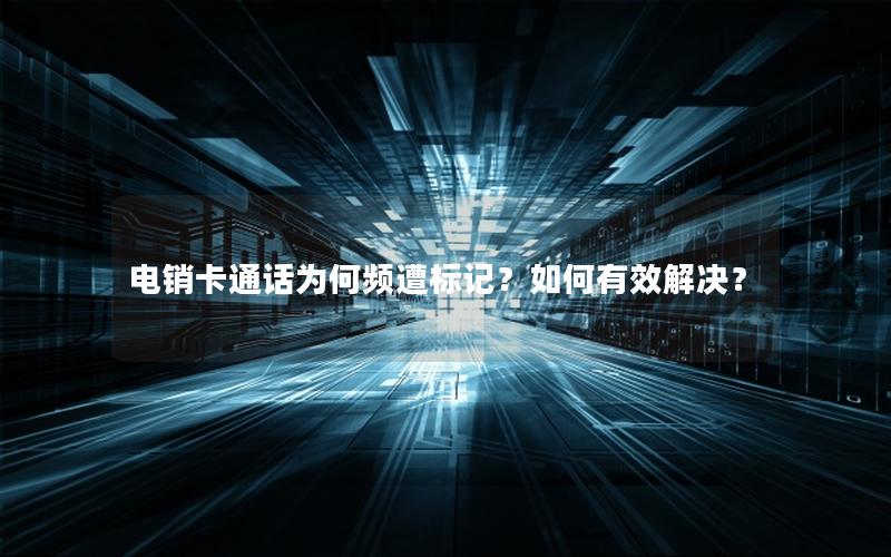电销卡通话为何频遭标记？如何有效解决？