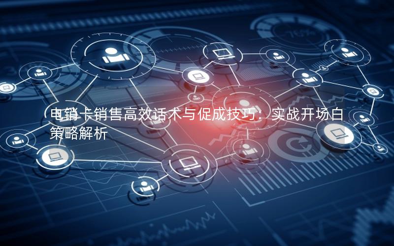 电销卡销售高效话术与促成技巧：实战开场白策略解析