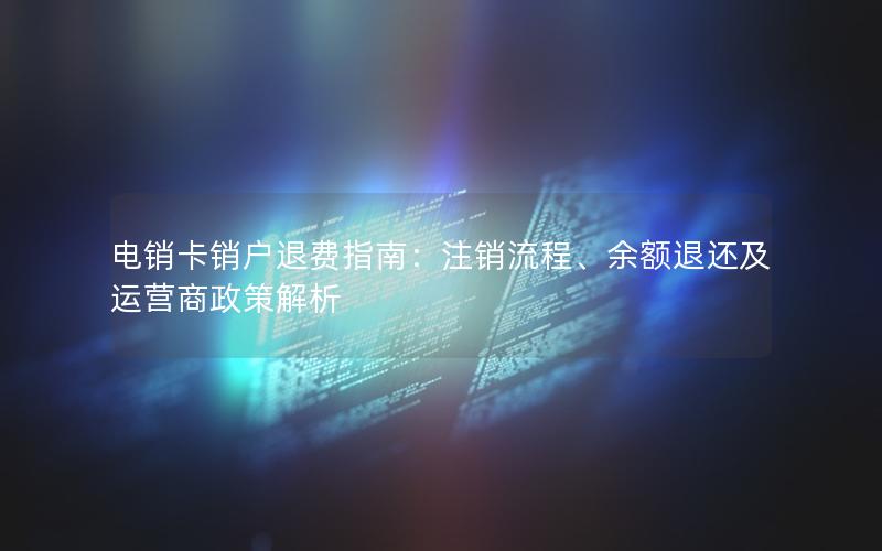 电销卡销户退费指南：注销流程、余额退还及运营商政策解析