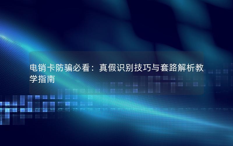电销卡防骗必看：真假识别技巧与套路解析教学指南