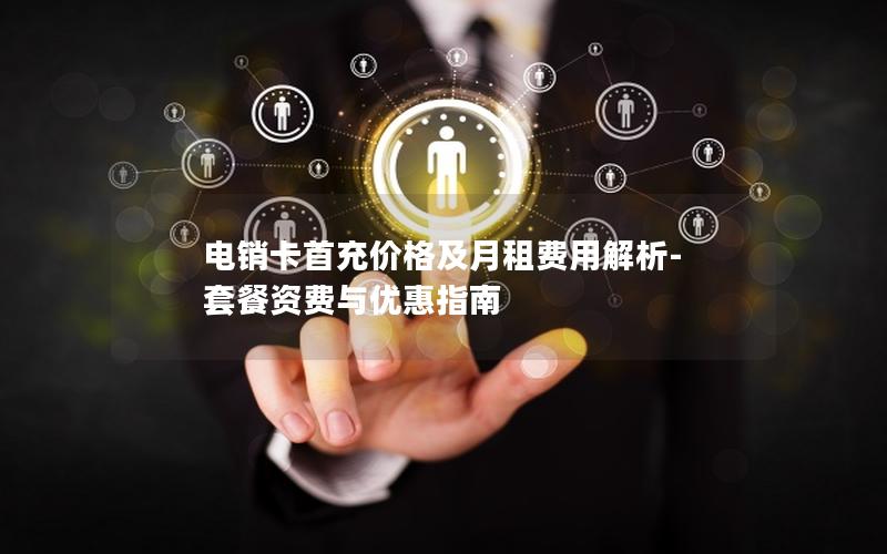 电销卡首充价格及月租费用解析-套餐资费与优惠指南