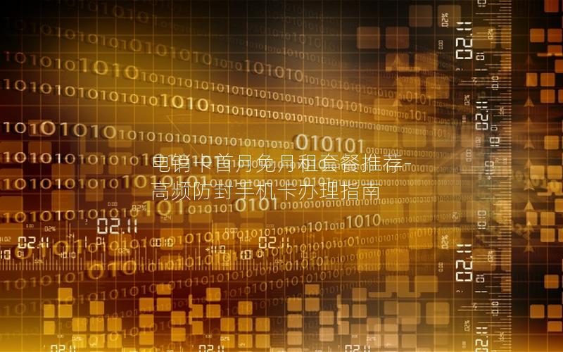 电销卡首月免月租套餐推荐-高频防封手机卡办理指南