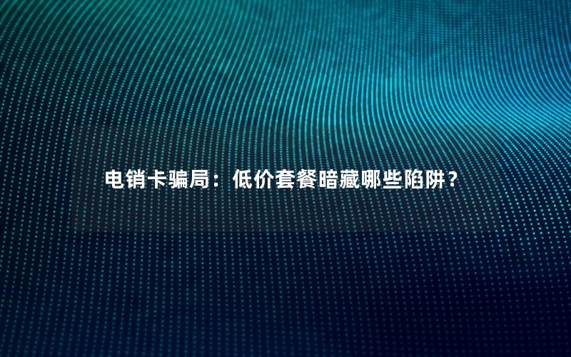 电销卡骗局：低价套餐暗藏哪些陷阱？