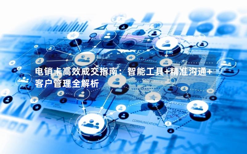 电销卡高效成交指南：智能工具+精准沟通+客户管理全解析