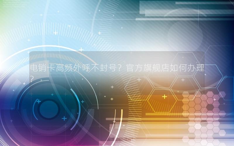 电销卡高频外呼不封号？官方旗舰店如何办理？