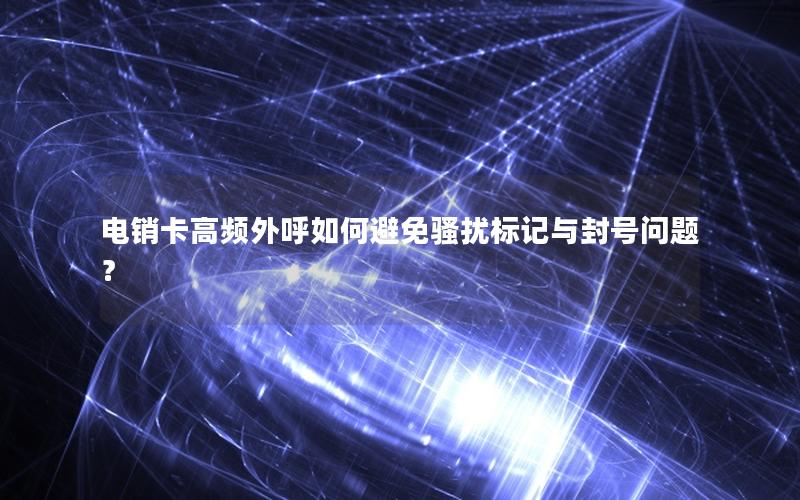 电销卡高频外呼如何避免骚扰标记与封号问题？