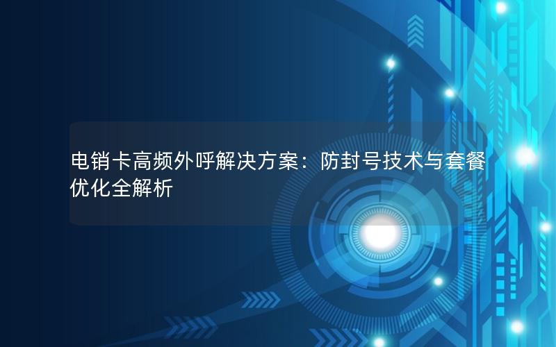 电销卡高频外呼解决方案：防封号技术与套餐优化全解析