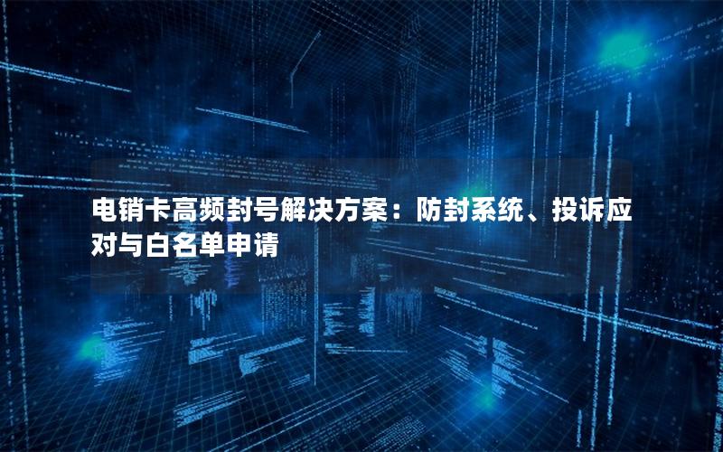电销卡高频封号解决方案：防封系统、投诉应对与白名单申请