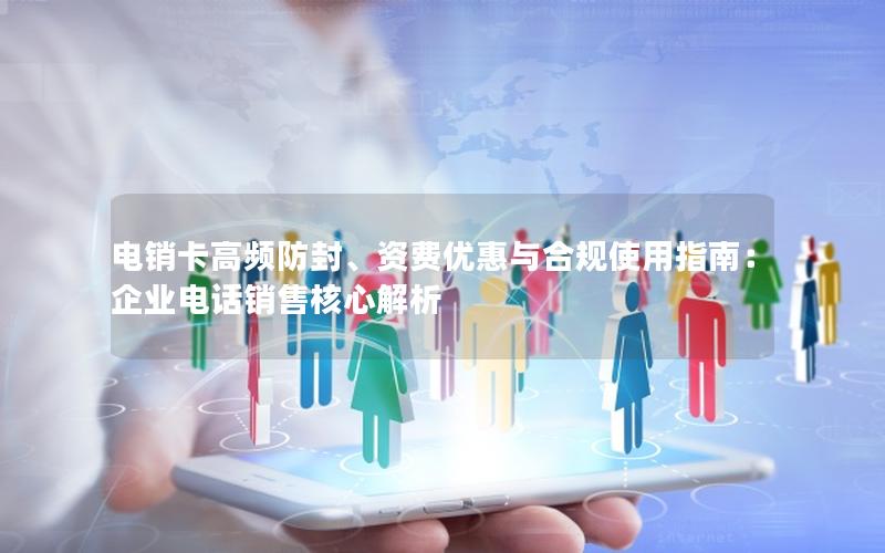 电销卡高频防封、资费优惠与合规使用指南：企业电话销售核心解析