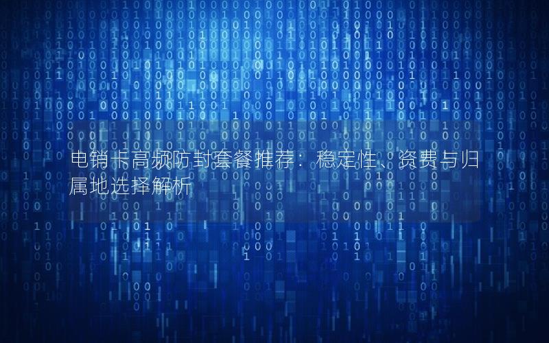 电销卡高频防封套餐推荐：稳定性、资费与归属地选择解析