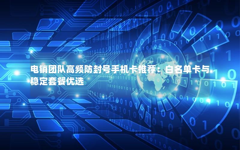 电销团队高频防封号手机卡推荐：白名单卡与稳定套餐优选