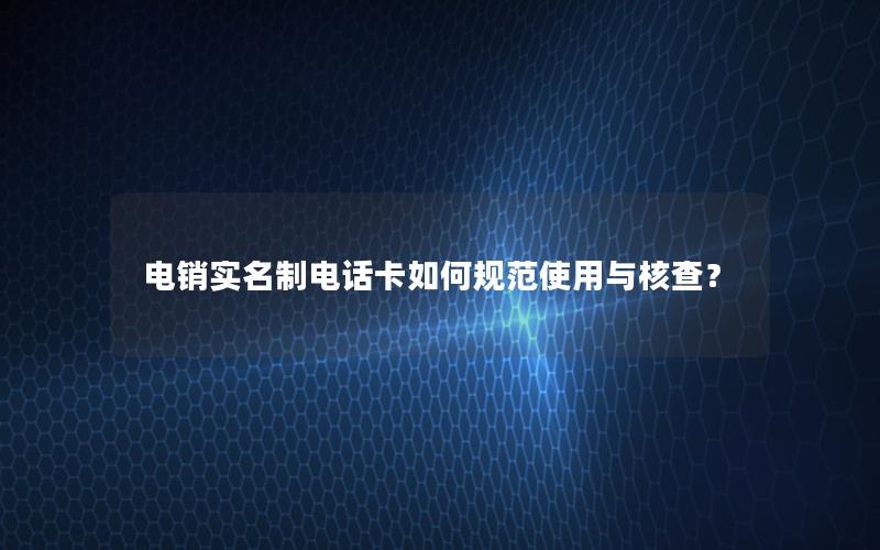 电销实名制电话卡如何规范使用与核查？