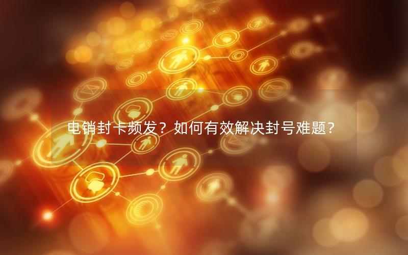 电销封卡频发？如何有效解决封号难题？
