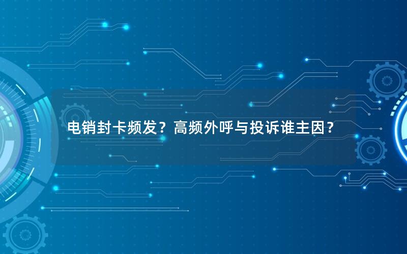 电销封卡频发？高频外呼与投诉谁主因？