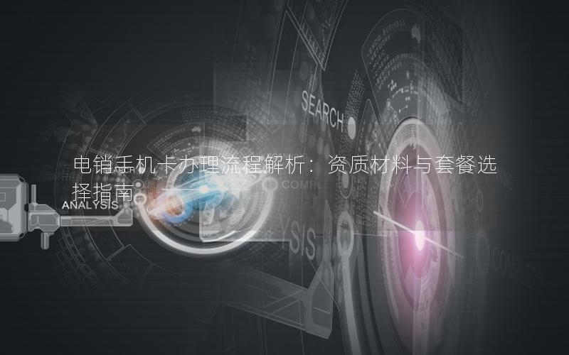 电销手机卡办理流程解析：资质材料与套餐选择指南