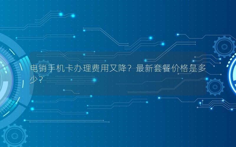 电销手机卡办理费用又降？最新套餐价格是多少？