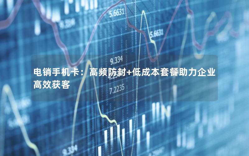 电销手机卡：高频防封+低成本套餐助力企业高效获客
