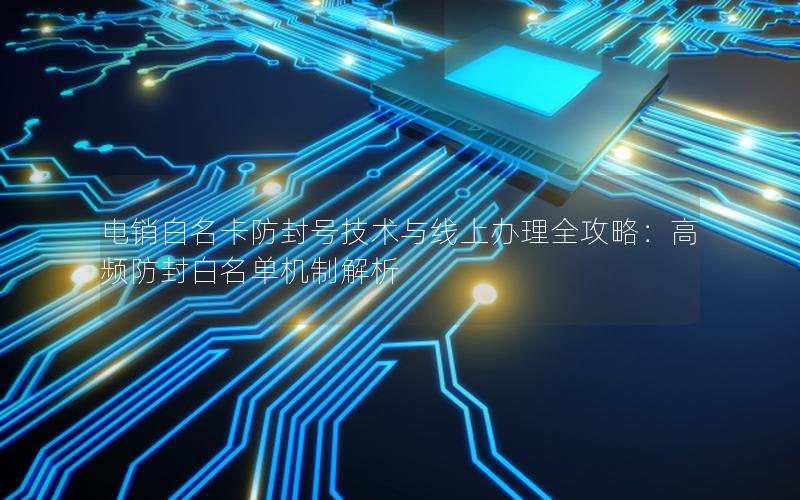 电销白名卡防封号技术与线上办理全攻略：高频防封白名单机制解析