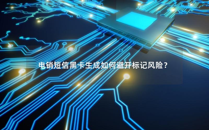 电销短信黑卡生成如何避开标记风险？