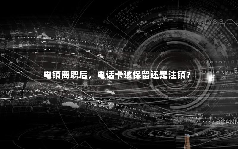 电销离职后，电话卡该保留还是注销？