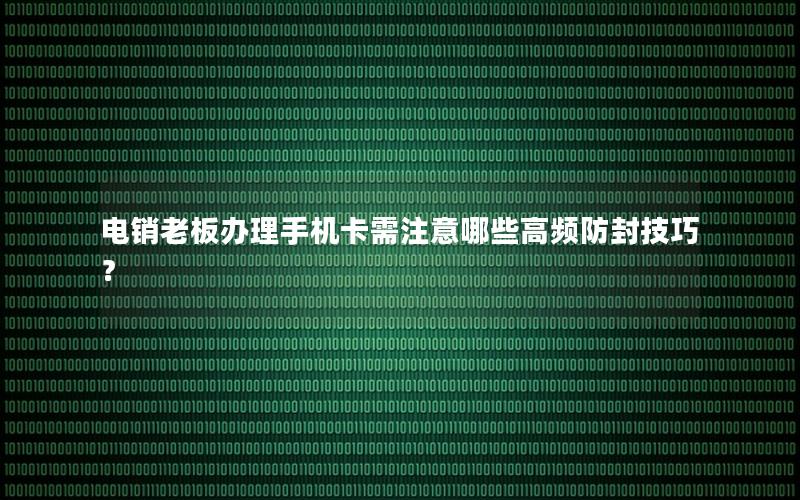 电销老板办理手机卡需注意哪些高频防封技巧？