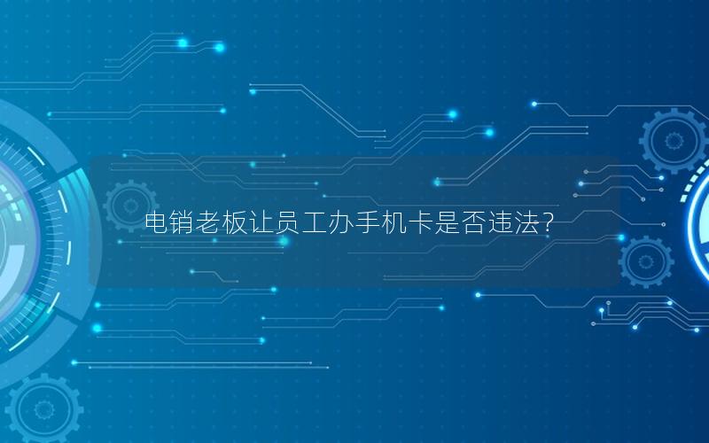 电销老板让员工办手机卡是否违法？