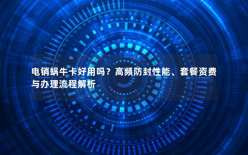 电销蜗牛卡好用吗？高频防封性能、套餐资费与办理流程解析