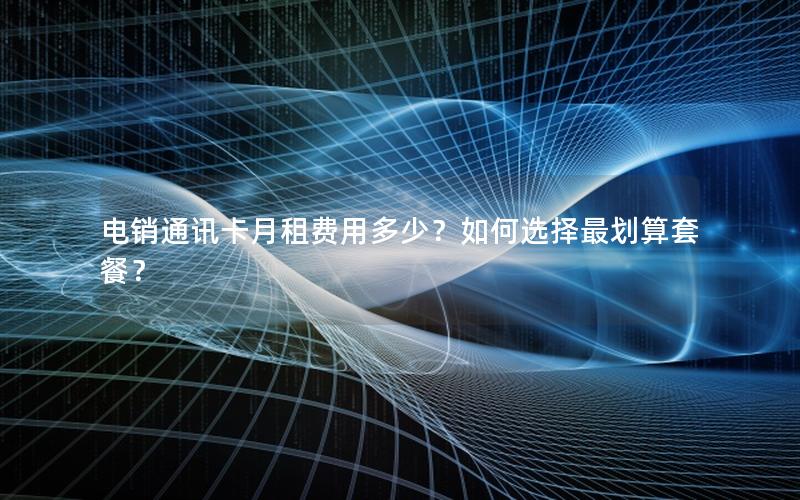 电销通讯卡月租费用多少？如何选择最划算套餐？