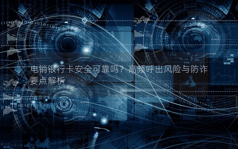 电销银行卡安全可靠吗？高频呼出风险与防诈要点解析