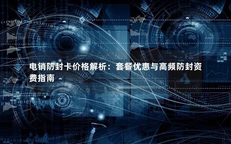 电销防封卡价格解析：套餐优惠与高频防封资费指南