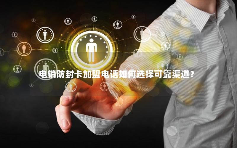 电销防封卡加盟电话如何选择可靠渠道？