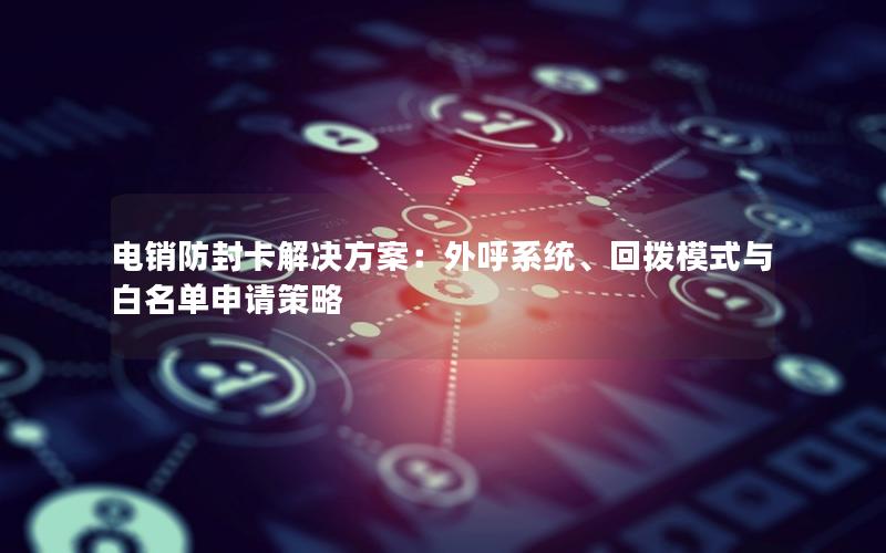 电销防封卡解决方案：外呼系统、回拨模式与白名单申请策略