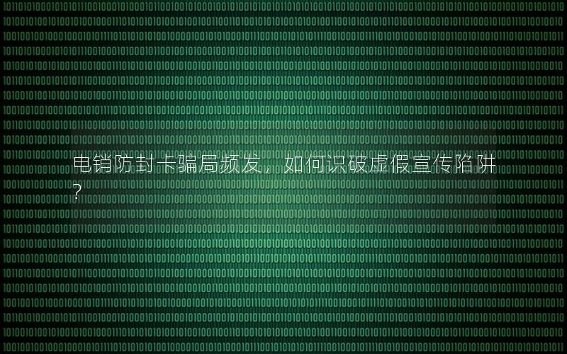 电销防封卡骗局频发，如何识破虚假宣传陷阱？
