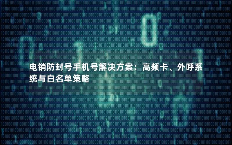 电销防封号手机号解决方案：高频卡、外呼系统与白名单策略