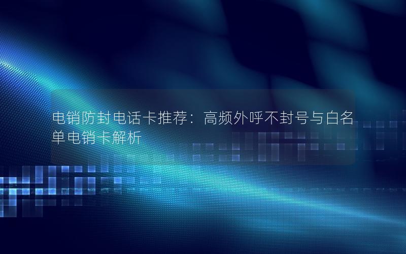 电销防封电话卡推荐：高频外呼不封号与白名单电销卡解析