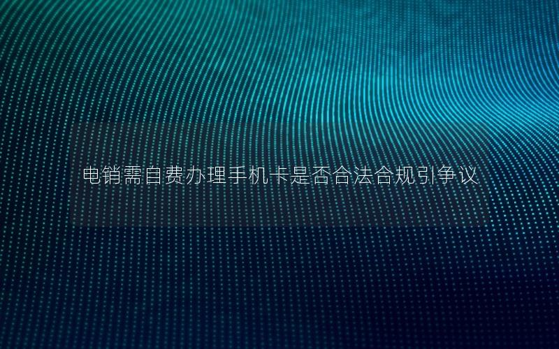 电销需自费办理手机卡是否合法合规引争议