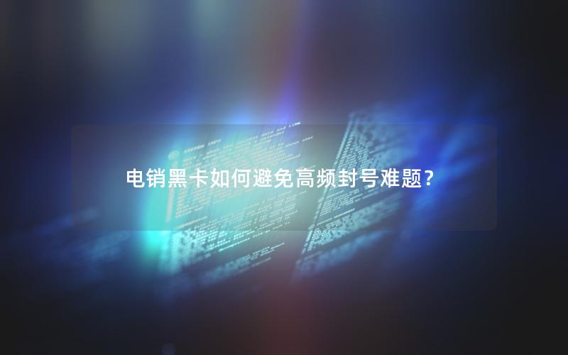 电销黑卡如何避免高频封号难题？