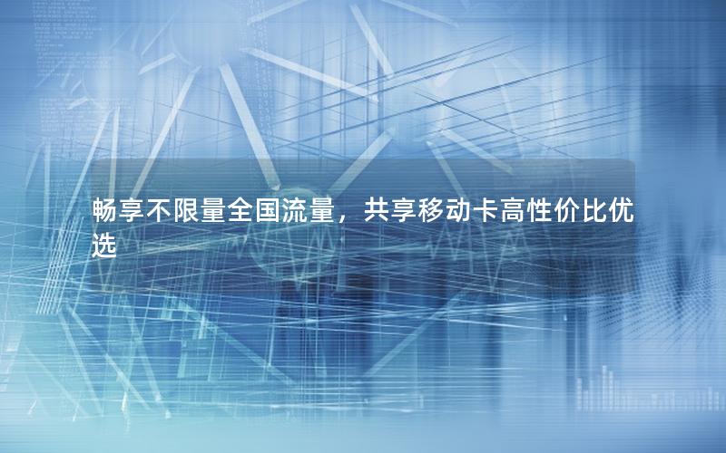畅享不限量全国流量，共享移动卡高性价比优选
