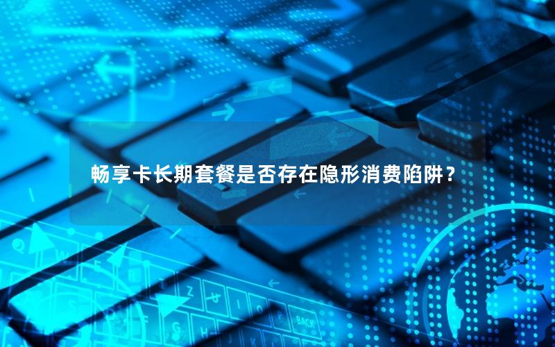 畅享卡长期套餐是否存在隐形消费陷阱？