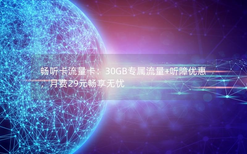 畅听卡流量卡：30GB专属流量+听障优惠，月费29元畅享无忧
