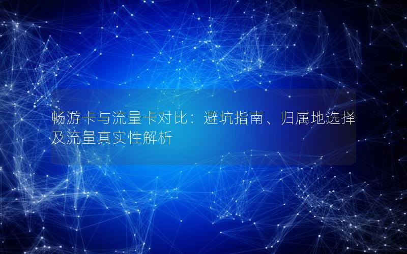 畅游卡与流量卡对比：避坑指南、归属地选择及流量真实性解析