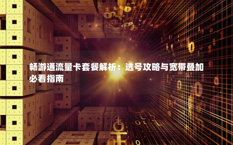 畅游通流量卡套餐解析：选号攻略与宽带叠加必看指南